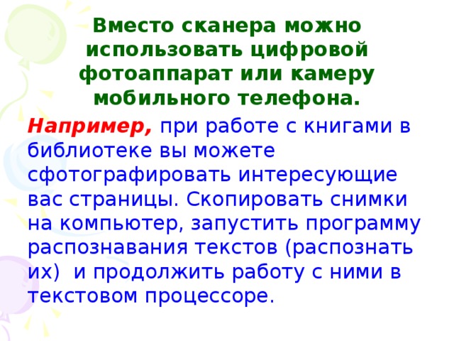 Вместо сканера можно использовать цифровой фотоаппарат или камеру мобильного телефона. Например, при работе с книгами в библиотеке вы можете сфотографировать интересующие вас страницы. Скопировать снимки на компьютер, запустить программу распознавания текстов (распознать их) и продолжить работу с ними в текстовом процессоре.  