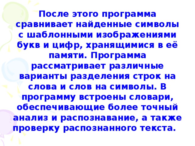 После этого программа сравнивает найденные символы с шаблонными изображениями букв и цифр, хранящимися в её памяти. Программа рассматривает различные варианты разделения строк на слова и слов на символы. В программу встроены словари, обеспечивающие более точный анализ и распознавание, а также проверку распознанного текста. 