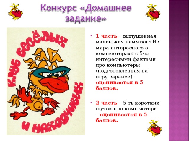 1 часть – выпущенная маленькая памятка «Из мира интересного о компьютерах» с 5-ю интересными фактами про компьютеры (подготовленная на игру заранее)– оценивается в 5 баллов. 2 часть – 5-ть коротких шуток про компьютеры – оценивается в 5 баллов. 