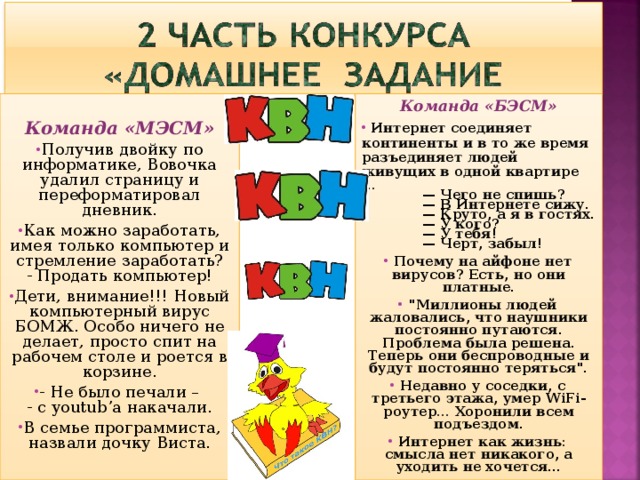 Команда «БЭСМ» Команда «МЭСМ»  Интернет соединяет континенты и в то же время разъединяет людей живущих в одной квартире … Получив двойку по информатике, Вовочка удалил стpаницу и пеpефоpматиpовал дневник. Как можно заработать, имея только компьютер и стремление заработать?  - Продать компьютер! Дети, внимание!!! Новый компьютерный вирус БОМЖ. Особо ничего не делает, просто спит на рабочем столе и роется в корзине. - Не было печали –   - с youtub’a накачали. В семье программиста,  назвали дочку Виста.  — Чего не спишь?  — В Интернете сижу.  — Круто, а я в гостях.  — У кого?  — У тебя!  — Черт, забыл!   Почему на айфоне нет вирусов? Есть, но они платные.  