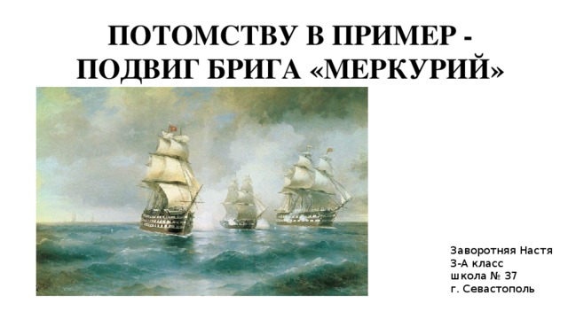 ПОТОМСТВУ В ПРИМЕР - ПОДВИГ БРИГА «МЕРКУРИЙ» Заворотняя Настя 3-А класс школа № 37 г. Севастополь 
