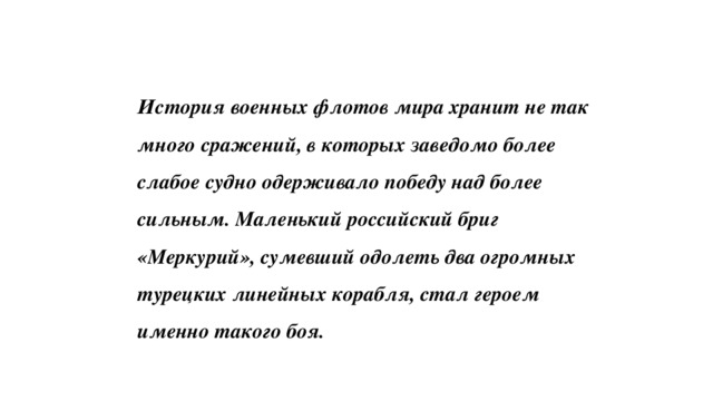 История военных флотов мира хранит не так много сражений, в которых заведомо более слабое судно одерживало победу над более сильным. Маленький российский бриг «Меркурий», сумевший одолеть два огромных турецких линейных корабля, стал героем именно такого боя. 