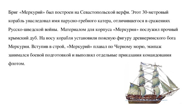 Бриг «Меркурий» был построен на Севастопольской верфи. Этот 30-метровый корабль унаследовал имя парусно-гребного катера, отличившегося в сражениях Русско-шведской войны.  Материалом для корпуса «Меркурия» послужил прочный крымский дуб. На носу корабля установили поясную фигуру древнеримского бога Меркурия. Вступив в строй, «Меркурий» плавал по Черному морю, экипаж занимался боевой подготовкой и выполнял отдельные приказания командования флотом. 