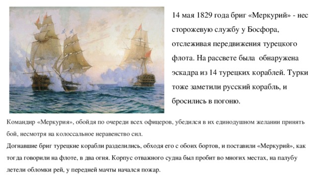 14 мая 1829 года бриг «Меркурий» - нес сторожевую службу у Босфора, отслеживая передвижения турецкого флота. На рассвете была обнаружена эскадра из 14 турецких кораблей. Турки тоже заметили русский корабль, и бросились в погоню. Командир «Меркурия», обойдя по очереди всех офицеров, убедился в их единодушном желании принять бой, несмотря на колоссальное неравенство сил.  Догнавшие бриг турецкие корабли разделились, обходя его с обоих бортов, и поставили «Меркурий», как тогда говорили на флоте, в два огня. Корпус отважного судна был пробит во многих местах, на палубу летели обломки рей, у передней мачты начался пожар. 