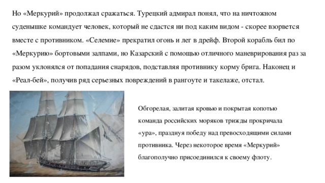 Но «Меркурий» продолжал сражаться. Турецкий адмирал понял, что на ничтожном суденышке командует человек, который не сдастся ни под каким видом - скорее взорвется вместе с противником. «Селемие» прекратил огонь и лег в дрейф. Второй корабль бил по «Меркурию» бортовыми залпами, но Казарский с помощью отличного маневрирования раз за разом уклонялся от попадания снарядов, подставляя противнику корму брига. Наконец и «Реал-бей», получив ряд серьезных повреждений в рангоуте и такелаже, отстал.   Обгорелая, залитая кровью и покрытая копотью команда российских моряков трижды прокричала «ура», празднуя победу над превосходящими силами противника. Через некоторое время «Меркурий» благополучно присоединился к своему флоту. 