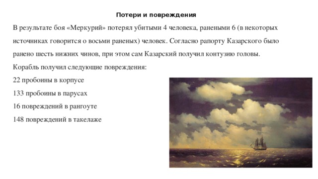 Потери и повреждения В результате боя «Меркурий» потерял убитыми 4 человека, ранеными 6 (в некоторых источниках говорится о восьми раненых) человек. Согласно рапорту Казарского было ранено шесть нижних чинов, при этом сам Казарский получил контузию головы. Корабль получил следующие повреждения: 22 пробоины в корпусе  133 пробоины в парусах  16 повреждений в рангоуте  148 повреждений в такелаже   