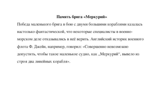 Память брига «Меркурий» Победа маленького брига в бою с двумя большими кораблями казалась настолько фантастической, что некоторые специалисты в военно-морском деле отказывались в неё верить. Английский историк военного флота Ф. Джейн, например, говорил: «Совершенно невозможно допустить, чтобы такое маленькое судно, как „Меркурий“, вывело из строя два линейных корабля». 