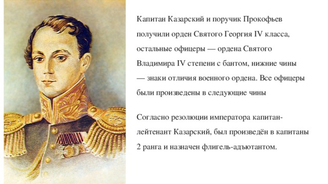 Капитан Казарский и поручик Прокофьев получили орден Святого Георгия IV класса, остальные офицеры — ордена Святого Владимира IV степени с бантом, нижние чины — знаки отличия военного ордена. Все офицеры были произведены в следующие чины Согласно резолюции императора капитан-лейтенант Казарский, был произведён в капитаны 2 ранга и назначен флигель-адъютантом. 