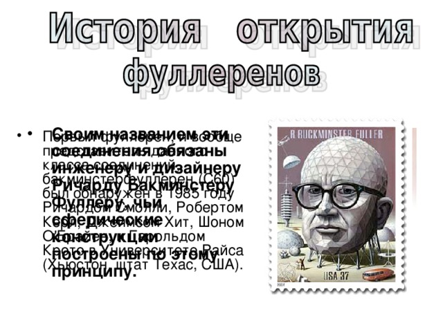Своим названием эти соединения обязаны инженеру и дизайнеру Ричарду Бакминстеру Фуллеру, чьи сферические конструкции построены по этому принципу.  Первый фуллерен, и вообще представитель данного класса соединений, бакминстерфуллерен ( C 60) был обнаружен в 1985 году Ричардом Смолли, Робертом Керл, Джеймсом Хит, Шоном О'Брайен, и Гарольдом Крото в Университете Райса (Хьюстон, штат Техас, США).  