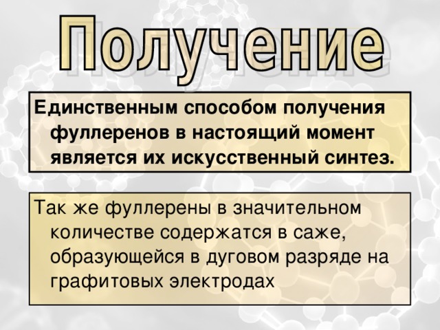 Единственным способом получения фуллеренов в настоящий момент является их искусственный синтез. Так же фуллерены в значительном количестве содержатся в саже, образующейся в дуговом разряде на графитовых электродах  
