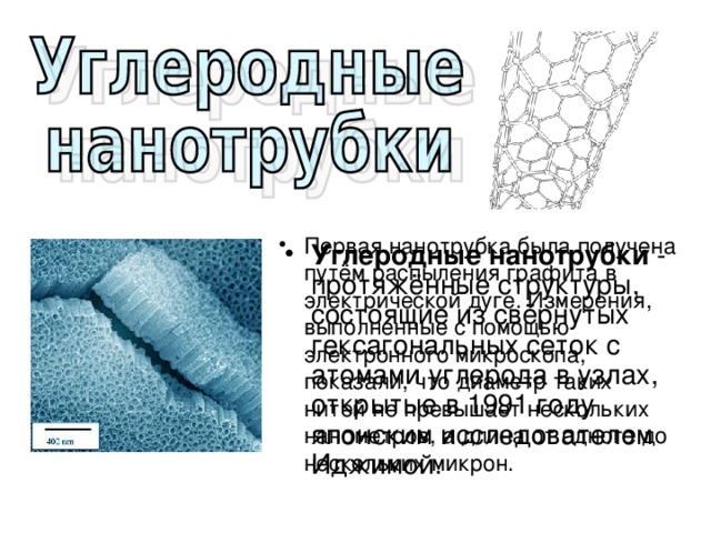 Первая нанотрубка была получена путём распыления графита в электрической дуге. Измерения, выполненные с помощью электронного микроскопа, показали, что диаметр таких нитей не превышает нескольких нанометров, а длина от одного до нескольких микрон. Углеродные нанотрубки - протяжённые структуры, состоящие из свёрнутых гексагональных сеток с атомами углерода в узлах, открытые в 1991 году японским исследователем Иджимой. 