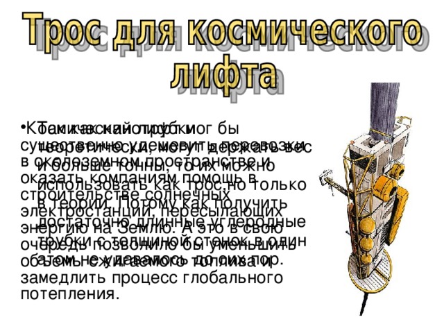 Так как нанотрубки теоретически, могут держать вес и больше тонны, то их можно использовать как трос,но только в теории. Потому как получить достаточно длинные углеродные трубки с толщиной стенок в один атом не удавалось до сих пор.  Космический лифт мог бы существенно удешевить перевозки в околоземном пространстве и оказать компаниям помощь в строительстве солнечных электростанций, пересылающих энергию на Землю. А это в свою очередь позволило бы уменьшить объемы сжигаемого топлива и замедлить процесс глобального потепления. 