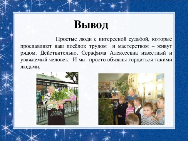 Вывод  Простые люди с интересной судьбой, которые прославляют наш посёлок трудом и мастерством – живут рядом. Действительно, Серафима Алексеевна известный и уважаемый человек. И мы просто обязаны гордиться такими людьми. 