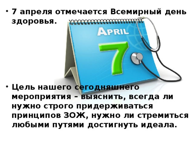 7 апреля отмечается Всемирный день здоровья.      Цель нашего сегодняшнего мероприятия – выяснить, всегда ли нужно строго придерживаться принципов ЗОЖ, нужно ли стремиться любыми путями достигнуть идеала. 
