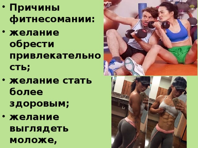 Причины фитнесомании: желание обрести привлекательность; желание стать более здоровым; желание выглядеть моложе, жажда успеха. Кто-то пытается посредством фитнеса убежать от стресса и депрес­сии.  