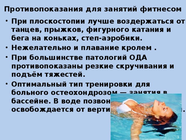 Противопоказания для занятий фитнесом При плоскостопии лучше воздержаться от танцев, прыжков, фигурного катания и бега на коньках, степ-аэробики. Нежелательно и плавание кролем . При большинстве патологий ОДА противопоказаны резкие скручивания и подъём тяжестей. Оптимальный тип тренировки для больного остеохондрозом — занятия в бассейне. В воде позвоночник освобождается от вертикальной нагрузки. 