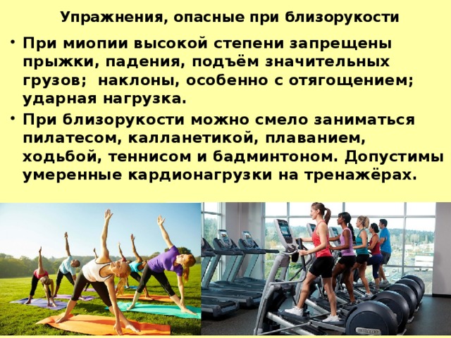 Упражнения, опасные при близорукости При миопии высокой степени запрещены прыжки, падения, подъём значительных грузов; наклоны, особенно с отягощением; ударная нагрузка. При близорукости можно смело заниматься пилатесом, калланетикой, плаванием, ходьбой, теннисом и бадминтоном. Допустимы умеренные кардионагрузки на тренажёрах. 