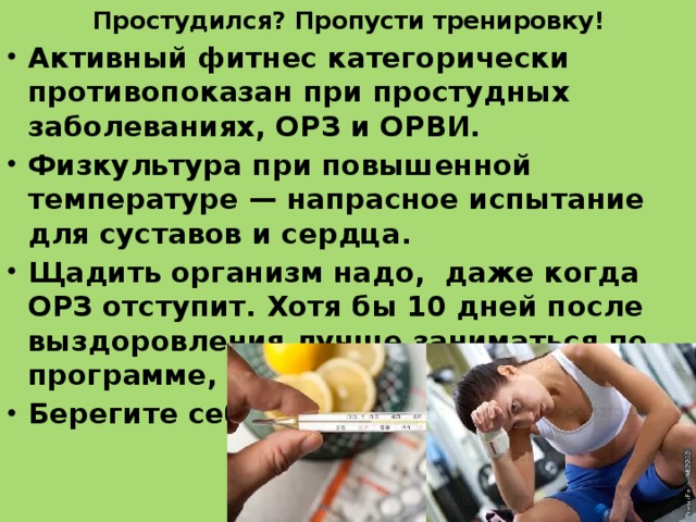 Простудился? Пропусти тренировку!   Активный фитнес категорически противопоказан при простудных заболеваниях, ОРЗ и ОРВИ. Физкультура при повышенной температуре — напрасное испытание для суставов и сердца. Щадить организм надо, даже когда ОРЗ отступит. Хотя бы 10 дней после выздоровления лучше заниматься по программе, урезанной вдвое. Берегите себя! 