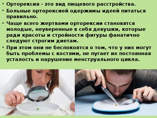 Орторексия - это вид пищевого расстройства. Больные орторексией одержимы идеей питаться правильно. Чаще всего жертвами орторексии становятся молодые, неуверенные в себя девушки, которые ради красоты и стройности фигуры фанатично следуют строгим диетам. При этом они не беспокоятся о том, что у них могут быть проблемы с костями, не пугает их постоянная усталость и нарушение менструального цикла. 