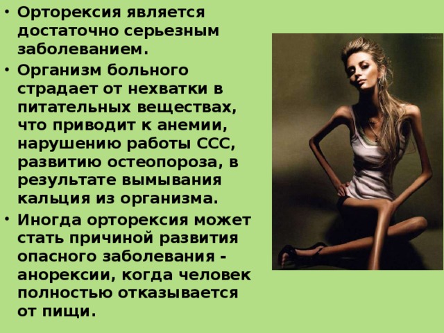 Орторексия является достаточно серьезным заболеванием. Организм больного страдает от нехватки в питательных веществах, что приводит к анемии, нарушению работы ССС, развитию остеопороза, в результате вымывания кальция из организма. Иногда орторексия может стать причиной развития опасного заболевания - анорексии, когда человек полностью отказывается от пищи.  