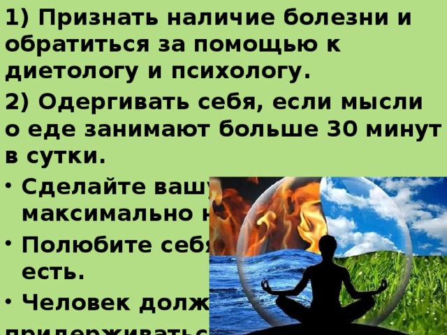 1) Признать наличие болезни и обратиться за помощью к диетологу и психологу. 2) Одергивать себя, если мысли о еде занимают больше 30 минут в сутки. Сделайте вашу жизнь максимально насыщенной. Полюбите себя такой, какая вы есть. Человек должен придерживаться здорового образа жизни, но это не должно становиться самоцелью. 