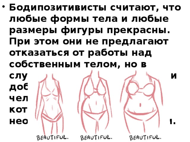 Бодипозитивисты считают, что любые формы тела и любые размеры фигуры прекрасны. При этом они не предлагают отказаться от работы над собственным телом, но в случае, если это осознанное и добровольное решение человека, в том объёме, который покажется ему необходимым и достаточным. 