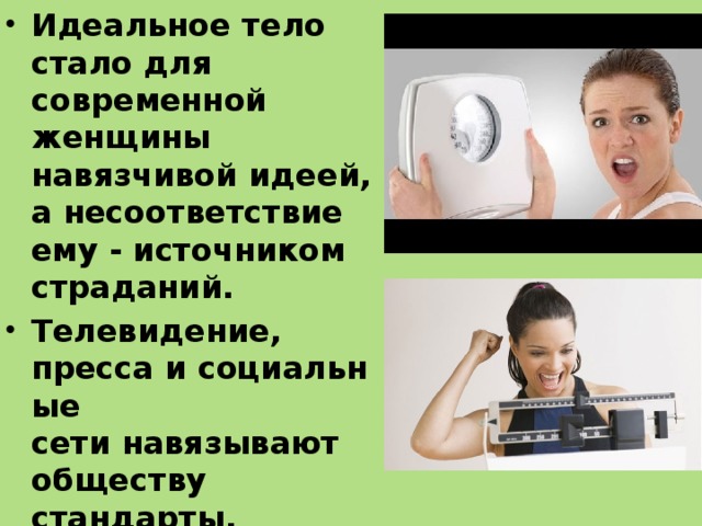 Идеальное тело стало для современной женщины навязчивой идеей, а несоответствие ему - источником страданий.   Телевидение, пресса и социальные сети навязывают обществу стандарты, которые приводят к болезни красотой. Болезнь красоты — это чрезмерная озабоченность похудением и состоянием своей фигуры.  