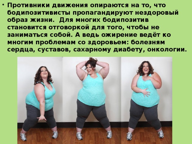 Противники движения опираются на то, что бодипозитивисты пропагандируют нездоровый образ жизни. Для многих бодипозитив становится отговоркой для того, чтобы не заниматься собой. А ведь ожирение ведёт ко многим проблемам со здоровьем: болезням сердца, суставов, сахарному диабету, онкологии. 