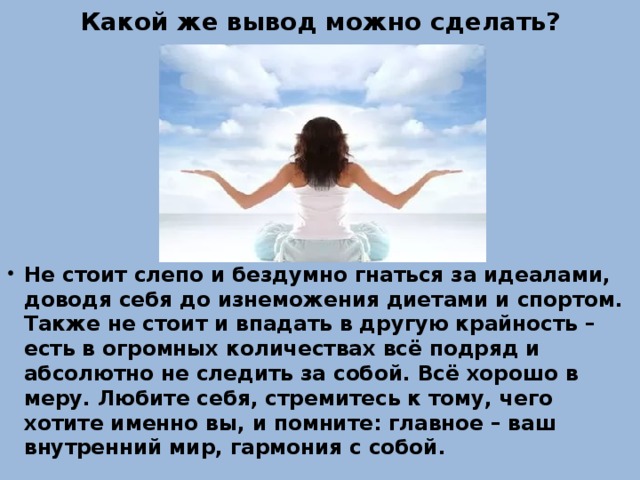 Какой же вывод можно сделать? Не стоит слепо и бездумно гнаться за идеалами, доводя себя до изнеможения диетами и спортом. Также не стоит и впадать в другую крайность – есть в огромных количествах всё подряд и абсолютно не следить за собой. Всё хорошо в меру. Любите себя, стремитесь к тому, чего хотите именно вы, и помните: главное – ваш внутренний мир, гармония с собой. 