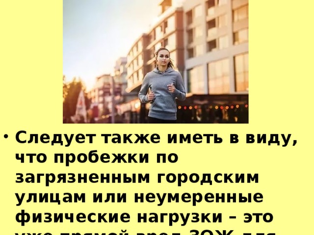 Следует также иметь в виду, что пробежки по загрязненным городским улицам или неумеренные физические нагрузки – это уже прямой вред ЗОЖ для организма, и вряд ли стоит такой ценой этот здоровый образ жизни  поддерживать.  