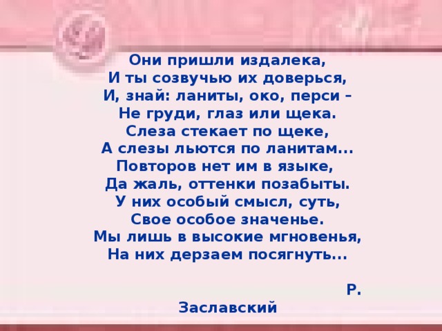 Они пришли издалека,  И ты созвучью их доверься,  И, знай: ланиты, око, перси –  Не груди, глаз или щека.  Слеза стекает по щеке,  А слезы льются по ланитам...  Повторов нет им в языке,  Да жаль, оттенки позабыты.  У них особый смысл, суть,  Свое особое значенье.  Мы лишь в высокие мгновенья,  На них дерзаем посягнуть...   Р. Заславский  