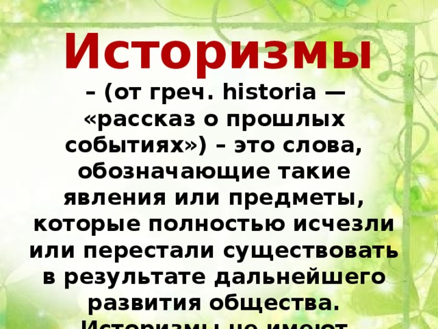 Историзмы  – (от греч. historia — «рассказ о прошлых событиях») – это слова, обозначающие такие явления или предметы, которые полностью исчезли или перестали существовать в результате дальнейшего развития общества. Историзмы не имеют синонимов в современном русском языке. 