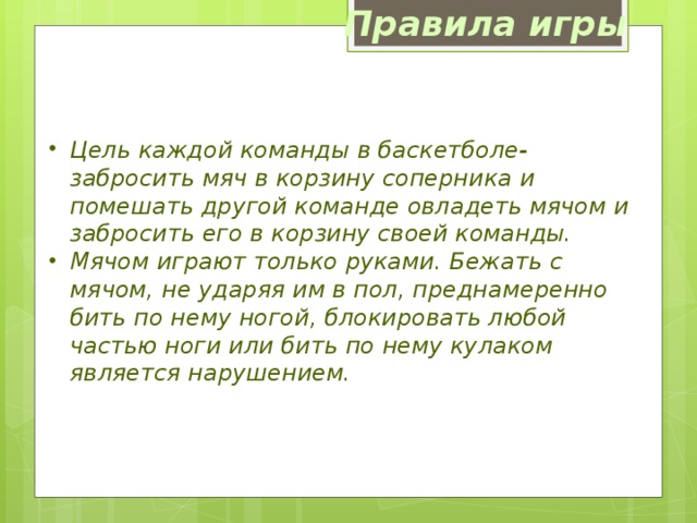 Правила игры Цель каждой команды в баскетболе- забросить мяч в корзину соперника и помешать другой команде овладеть мячом и забросить его в корзину своей команды. Мячом играют только руками. Бежать с мячом, не ударяя им в пол, преднамеренно бить по нему ногой, блокировать любой частью ноги или бить по нему кулаком является нарушением. 