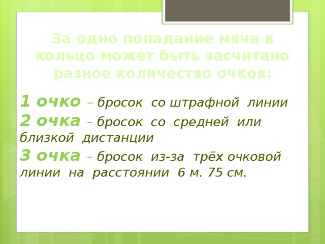 За одно попадание мяча в кольцо может быть засчитано разное количество очков: 1 очко – бросок со штрафной линии 2 очка – бросок со средней или близкой дистанции 3 очка – бросок из-за трёх очковой линии на расстоянии 6 м. 75 см. 