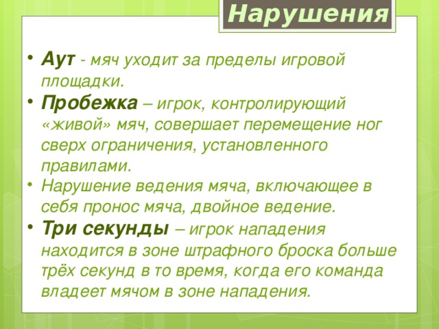 Нарушения Аут  - мяч уходит за пределы игровой площадки. Пробежка – игрок, контролирующий «живой» мяч, совершает перемещение ног сверх ограничения, установленного правилами. Нарушение ведения мяча, включающее в себя пронос мяча, двойное ведение. Три секунды – игрок нападения находится в зоне штрафного броска больше трёх секунд в то время, когда его команда владеет мячом в зоне нападения. 