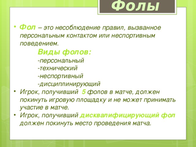 Фолы Фол  – это несоблюдение правил, вызванное персональным контактом или неспортивным поведением.  Виды фолов:   -персональный  -технический  -неспортивный  -дисциплинирующий Игрок, получивший  5  фолов в матче, должен покинуть игровую площадку и не может принимать участие в матче. Игрок, получивший дисквалифицирующий фол должен покинуть место проведения матча. 