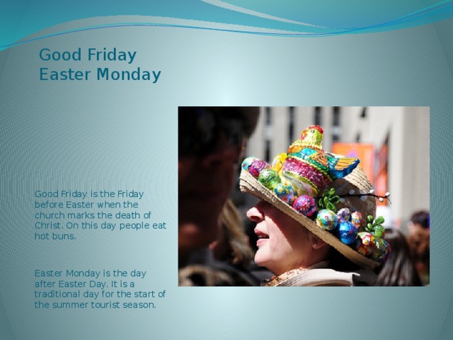  Good Friday  Easter Monday Good Friday is the Friday before Easter when the church marks the death of Christ. On this day people eat hot buns. Easter Monday is the day after Easter Day. It is a traditional day for the start of the summer tourist season. 