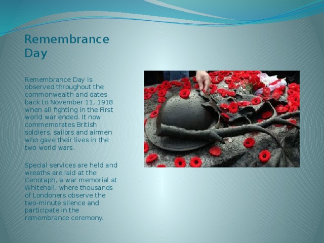 Remembrance Day  Remembrance Day is observed throughout the commonwealth and dates back to November 11, 1918 when all fighting in the First world war ended. It now commemorates British soldiers, sailors and airmen who gave their lives in the two world wars. Special services are held and wreaths are laid at the Cenotaph, a war memorial at Whitehall, where thousands of Londoners observe the two-minute silence and participate in the remembrance ceremony. 