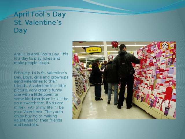 April Fool’s Day  St. Valentine’s Day April 1 is April Fool’s Day. This is a day to play jokes and make people laugh. February 14 is St. Valentine’s Day. Boys, girls and grownups send valentines to their friends. A valentine is a little picture, very often a funny one with a little poem or some kind words on it: «I’ll be your sweetheart, if you are mine», «All of my life I’ll be your Valentine». The youth enjoy buying or making valentines for their friends and teachers.  