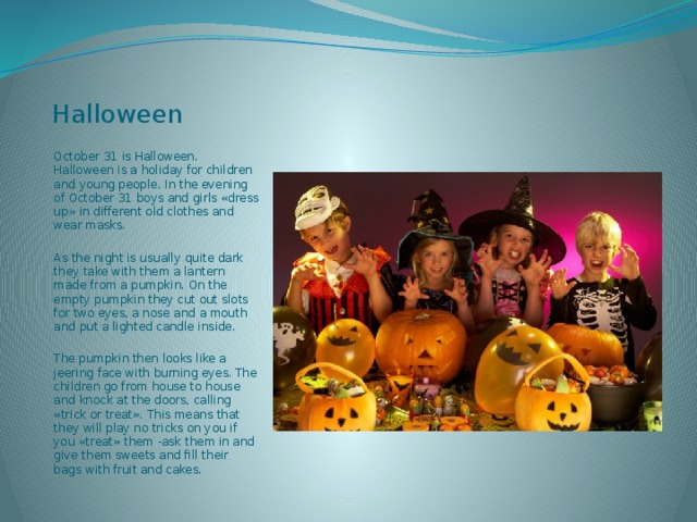 Halloween October 31 is Halloween. Halloween is a holiday for children and young people. In the evening of October 31 boys and girls «dress up» in different old clothes and wear masks. As the night is usually quite dark they take with them a lantern made from a pumpkin. On the empty pumpkin they cut out slots for two eyes, a nose and a mouth and put a lighted candle inside. The pumpkin then looks like a jeering face with burning eyes. The children go from house to house and knock at the doors, calling «trick or treat». This means that they will play no tricks on you if you «treat» them -ask them in and give them sweets and fill their bags with fruit and cakes. 