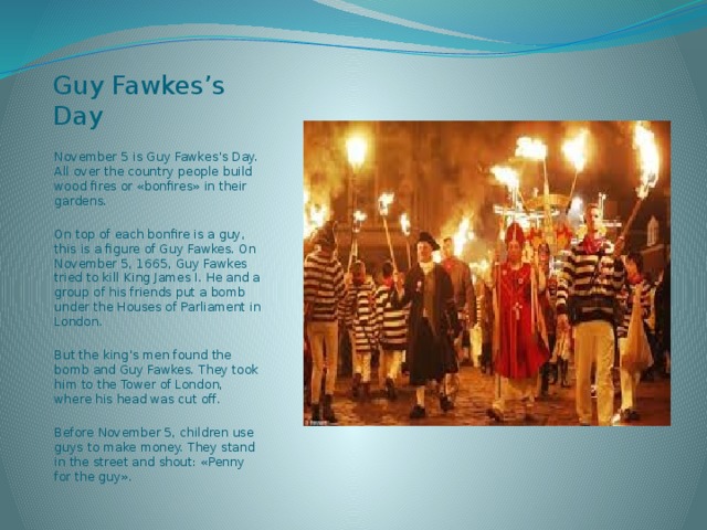 Guy Fawkes’s Day November 5 is Guy Fawkes’s Day. All over the country people build wood fires or «bonfires» in their gardens. On top of each bonfire is a guy, this is a figure of Guy Fawkes. On November 5, 1665, Guy Fawkes tried to kill King James I. He and a group of his friends put a bomb under the Houses of Parliament in London. But the king’s men found the bomb and Guy Fawkes. They took him to the Tower of London, where his head was cut off. Before November 5, children use guys to make money. They stand in the street and shout: «Penny for the guy». 