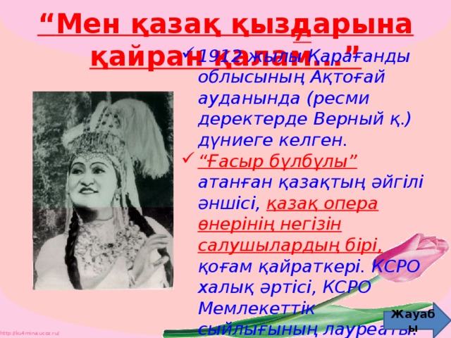 “ Мен қазақ қыздарына қайран қалам...” 7  1912 жылы Қарағанды облысының Ақтоғай ауданында (ресми деректерде Верный қ.) дүниеге келген. “ Ғасыр бұлбұлы”  атанған қазақтың әйгілі әншісі,  қазақ опера өнерінің негізін салушылардың бірі, қоғам қайраткері. КСРО халық әртісі, КСРО Мемлекеттік сыйлығының лауреаты. Жауабы