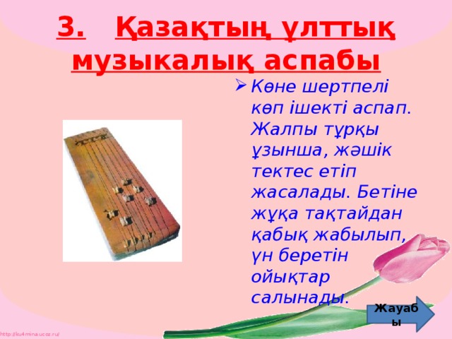 3.  Қазақтың ұлттық музыкалық аспабы Көне шертпелі көп ішекті аспап. Жалпы тұрқы ұзынша, жәшік тектес етіп жасалады. Бетіне жұқа тақтайдан қабық жабылып, үн беретін ойықтар салынады. Жауабы