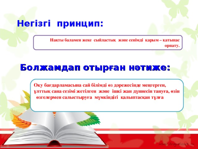    Негізгі принцип: Нақты баламен жеке сыйластық және сенімді қарым – қатынас орнату. Болжамдап отырған нәтиже: Оқу бағдарламасына сай білімді өз дәрежесінде меңгерген, ұлттық сана сезімі жетілген және ішкі жан дүниесін тануға, өзін өзгелермен салыстыруға мүмкіндігі қалыптасқан тұлға 
