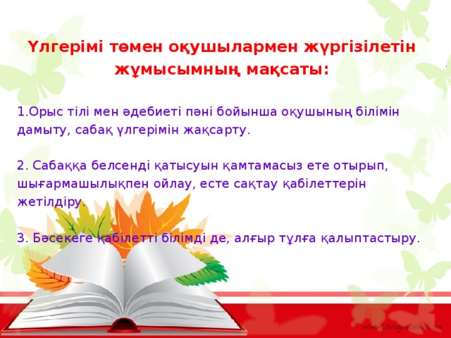 Үлгерімі төмен оқушылармен жүргізілетін жұмысымның мақсаты:  Орыс тілі мен әдебиеті пәні бойынша оқушының білімін дамыту, сабақ үлгерімін жақсарту. 2. Сабаққа белсенді қатысуын қамтамасыз ете отырып, шығармашылықпен ойлау, есте сақтау қабілеттерін жетілдіру. 3. Бәсекеге қабілетті білімді де, алғыр тұлға қалыптастыру. 