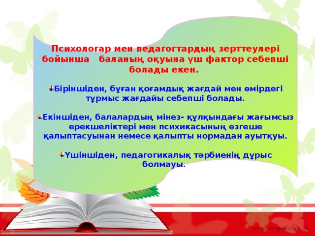 Психологар мен педагогтардың зерттеулері бойынша баланың оқуына үш фактор себепші болады екен.  Біріншіден, бұған қоғамдық жағдай мен өмірдегі тұрмыс жағдайы себепші болады.  Екіншіден, балалардың мінез- құлқындағы жағымсыз ерекшеліктері мен психикасының өзгеше қалыптасуынан немесе қалыпты нормадан ауытқуы.  Үшіншіден, педагогикалық тәрбиенің дұрыс болмауы.  