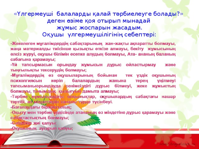  «Үлгермеуші балаларды қалай тәрбиелеуге болады?» деген өзіме қоя отырып мынадай жұмыс жоспарын жасадым. Оқушы үлгермеушілігінің себептері: 
