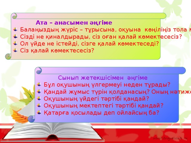  Ата – анасымен әңгіме Балаңыздың жүріс – тұрысына, оқуына көңіліңіз тола ма? Сізді не қиналдырады, сіз оған қалай көмектесесіз? Ол үйде не істейді, сізге қалай көмектеседі? Сіз қалай көмектесесіз?  Сынып жетекшісімен әңгіме Бұл оқушының үлгермеуі неден тұрады? Қандай жұмыс түрін қолданасың? Оның нәтижесі бар ма? Оқушының үйдегі тәртібі қандай? Оқушының мектептегі тәртібі қандай? Қатарға қосылады деп ойлайсың ба? 