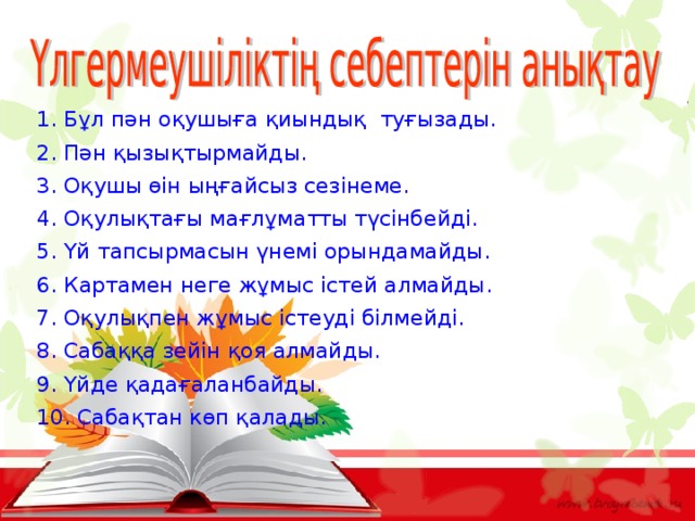 1. Бұл пән оқушыға қиындық туғызады. 2. Пән қызықтырмайды. 3. Оқушы өін ыңғайсыз сезінеме. 4. Оқулықтағы мағлұматты түсінбейді. 5. Үй тапсырмасын үнемі орындамайды. 6. Картамен неге жұмыс істей алмайды. 7. Оқулықпен жұмыс істеуді білмейді. 8. Сабаққа зейін қоя алмайды. 9. Үйде қадағаланбайды. 10. Сабақтан көп қалады. 