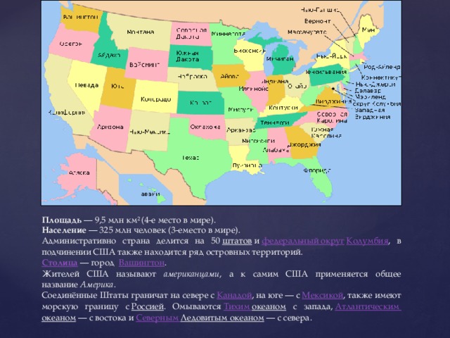 Площадь  — 9,5 млн км²  (4-е место в мире). Население  — 325 млн человек (3-еместо в мире). Административно страна делится на 50  штатов  и  федеральный округ   Колумбия , в подчинении США также находится ряд островных территорий.  Столица  — город   Вашингтон . Жителей США называют американцами , а к самим США применяется общее название  Америка . Соединённые Штаты граничат на севере с  Канадой , на юге — с  Мексикой , также имеют морскую границу с  Россией . Омываются  Тихим океаном с запада,  Атлантическим океаном  — с востока и  Северным Ледовитым океаном  — с севера. 